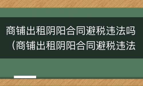 商铺出租阴阳合同避税违法吗（商铺出租阴阳合同避税违法吗知乎）