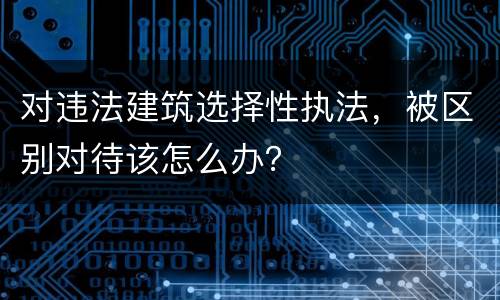 对违法建筑选择性执法，被区别对待该怎么办？
