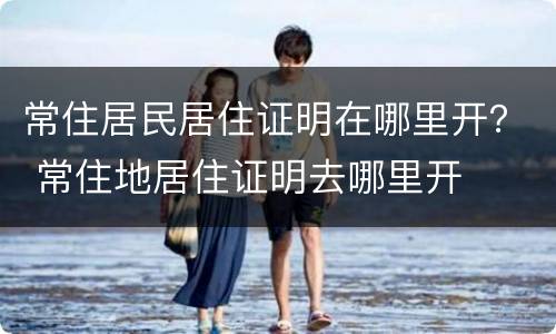常住居民居住证明在哪里开？ 常住地居住证明去哪里开