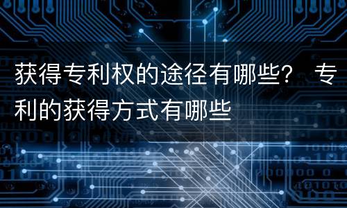 获得专利权的途径有哪些？ 专利的获得方式有哪些