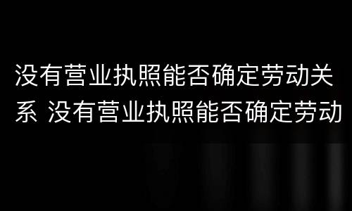 没有营业执照能否确定劳动关系 没有营业执照能否确定劳动关系,社会保险