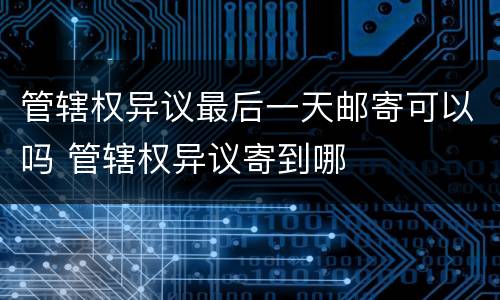 管辖权异议最后一天邮寄可以吗 管辖权异议寄到哪