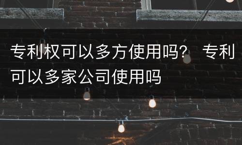 专利权可以多方使用吗？ 专利可以多家公司使用吗