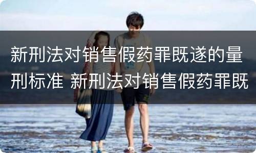 新刑法对销售假药罪既遂的量刑标准 新刑法对销售假药罪既遂的量刑标准是
