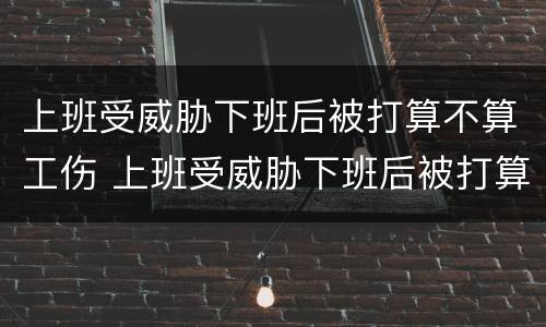 上班受威胁下班后被打算不算工伤 上班受威胁下班后被打算不算工伤保险
