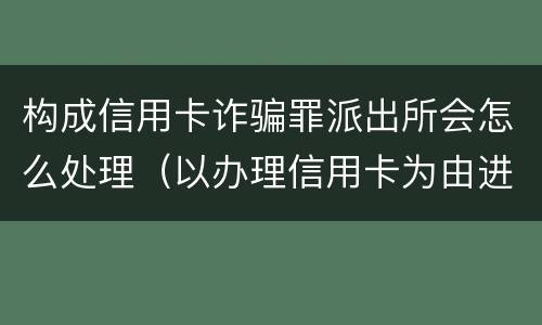 构成信用卡诈骗罪派出所会怎么处理（以办理信用卡为由进行诈骗罪的立案标准）
