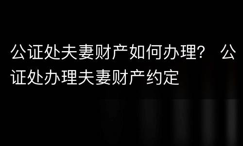 公证处夫妻财产如何办理？ 公证处办理夫妻财产约定