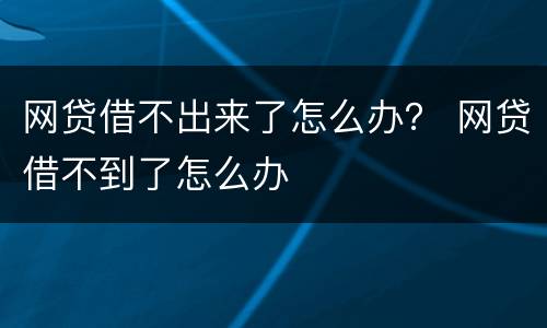 网贷借不出来了怎么办？ 网贷借不到了怎么办