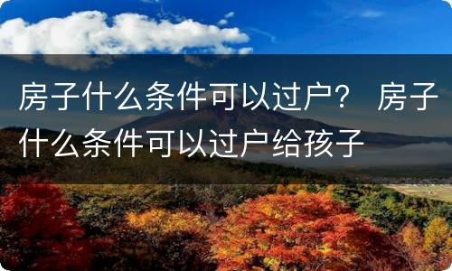 房子什么条件可以过户？ 房子什么条件可以过户给孩子