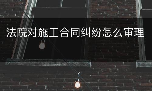法院对施工合同纠纷怎么审理