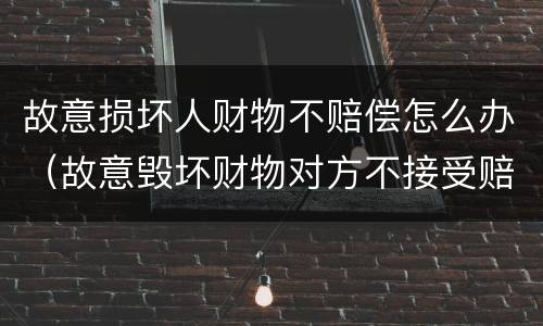 故意损坏人财物不赔偿怎么办（故意毁坏财物对方不接受赔偿）