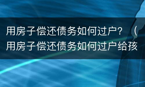 用房子偿还债务如何过户？（用房子偿还债务如何过户给孩子）