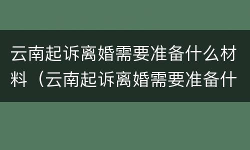 云南起诉离婚需要准备什么材料（云南起诉离婚需要准备什么材料呢）
