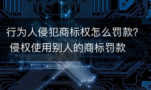 行为人侵犯商标权怎么罚款？ 侵权使用别人的商标罚款
