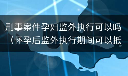 刑事案件孕妇监外执行可以吗（怀孕后监外执行期间可以抵刑期吗）