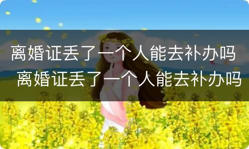 离婚证丢了一个人能去补办吗 离婚证丢了一个人能去补办吗需要多久