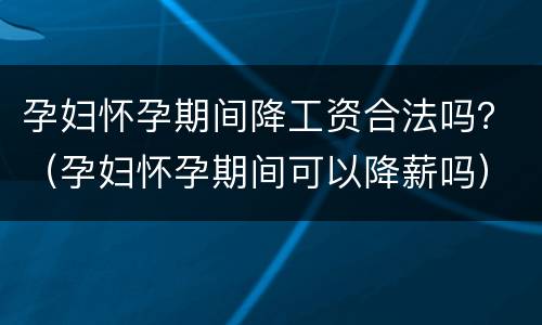 孕妇怀孕期间降工资合法吗？（孕妇怀孕期间可以降薪吗）