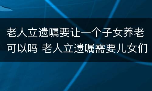 老人立遗嘱要让一个子女养老可以吗 老人立遗嘱需要儿女们认可签字吗?