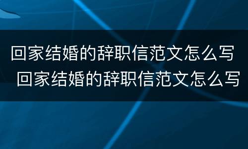 回家结婚的辞职信范文怎么写 回家结婚的辞职信范文怎么写好