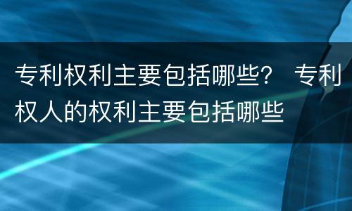 专利权利主要包括哪些？ 专利权人的权利主要包括哪些