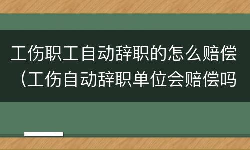 工伤职工自动辞职的怎么赔偿（工伤自动辞职单位会赔偿吗）