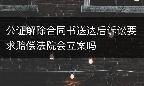 公证解除合同书送达后诉讼要求赔偿法院会立案吗