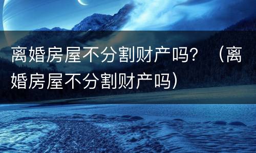 离婚房屋不分割财产吗？（离婚房屋不分割财产吗）