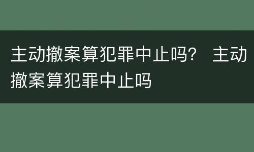 主动撤案算犯罪中止吗？ 主动撤案算犯罪中止吗