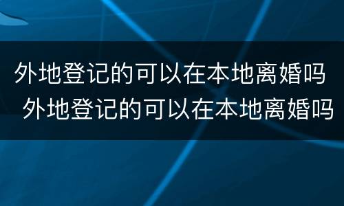 外地登记的可以在本地离婚吗 外地登记的可以在本地离婚吗怎么办