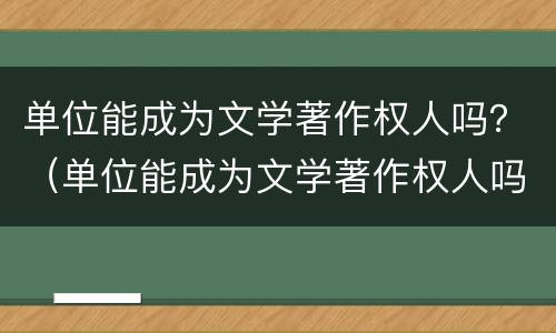 单位能成为文学著作权人吗？（单位能成为文学著作权人吗为什么）