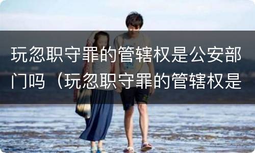 玩忽职守罪的管辖权是公安部门吗（玩忽职守罪的管辖权是公安部门吗为什么）