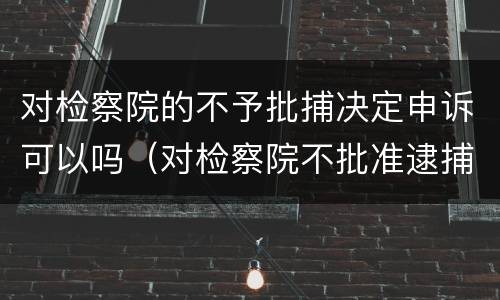 对检察院的不予批捕决定申诉可以吗（对检察院不批准逮捕的申诉期限）