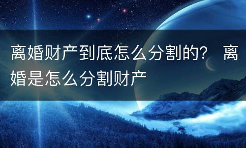 离婚财产到底怎么分割的？ 离婚是怎么分割财产