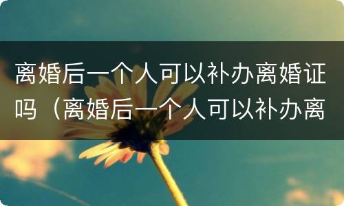 离婚后一个人可以补办离婚证吗（离婚后一个人可以补办离婚证吗要多少钱）