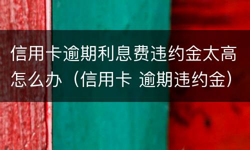 信用卡逾期利息费违约金太高怎么办（信用卡 逾期违约金）
