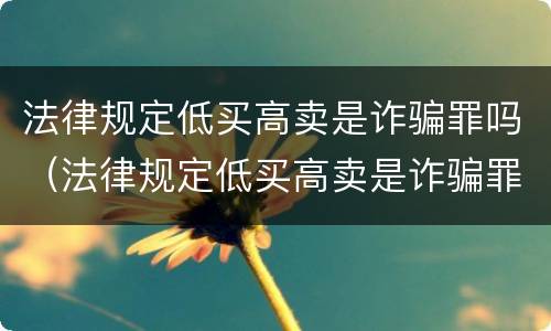 法律规定低买高卖是诈骗罪吗（法律规定低买高卖是诈骗罪吗判几年）