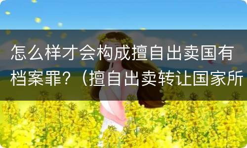 怎么样才会构成擅自出卖国有档案罪?（擅自出卖转让国家所有的档案,情节严重的）