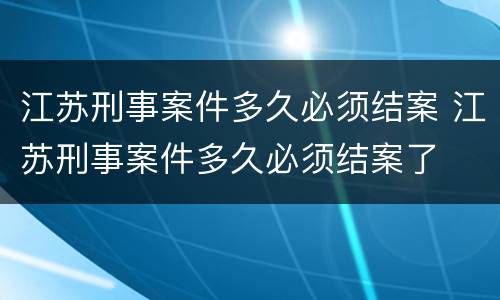 江苏刑事案件多久必须结案 江苏刑事案件多久必须结案了