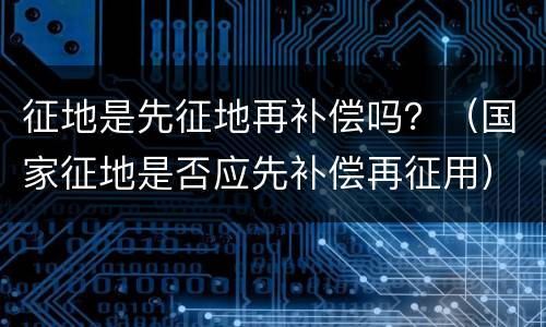 征地是先征地再补偿吗？（国家征地是否应先补偿再征用）