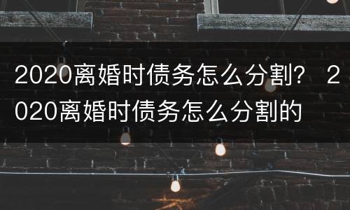 2020离婚时债务怎么分割？ 2020离婚时债务怎么分割的