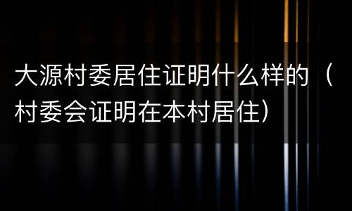 大源村委居住证明什么样的（村委会证明在本村居住）