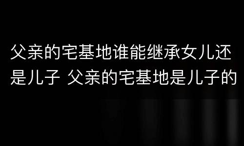 父亲的宅基地谁能继承女儿还是儿子 父亲的宅基地是儿子的吗