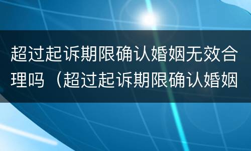 超过起诉期限确认婚姻无效合理吗（超过起诉期限确认婚姻无效合理吗法院）