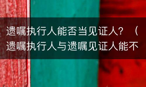 遗嘱执行人能否当见证人？（遗嘱执行人与遗嘱见证人能不能相同）