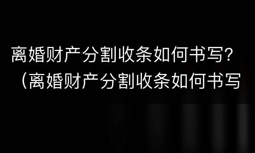 离婚财产分割收条如何书写？（离婚财产分割收条如何书写范本）