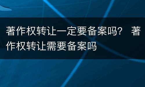 著作权转让一定要备案吗？ 著作权转让需要备案吗