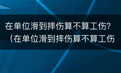 在单位滑到摔伤算不算工伤？（在单位滑到摔伤算不算工伤）