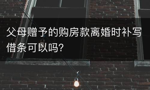 父母赠予的购房款离婚时补写借条可以吗？