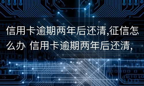 信用卡逾期两年后还清,征信怎么办 信用卡逾期两年后还清,征信怎么办