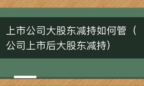 上市公司大股东减持如何管（公司上市后大股东减持）